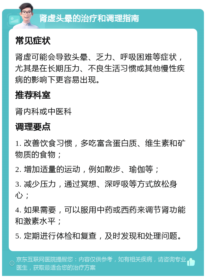 肾虚头晕的治疗和调理指南 常见症状 肾虚可能会导致头晕、乏力、呼吸困难等症状，尤其是在长期压力、不良生活习惯或其他慢性疾病的影响下更容易出现。 推荐科室 肾内科或中医科 调理要点 1. 改善饮食习惯，多吃富含蛋白质、维生素和矿物质的食物； 2. 增加适量的运动，例如散步、瑜伽等； 3. 减少压力，通过冥想、深呼吸等方式放松身心； 4. 如果需要，可以服用中药或西药来调节肾功能和激素水平； 5. 定期进行体检和复查，及时发现和处理问题。