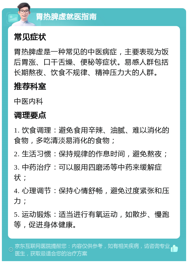 胃热脾虚就医指南 常见症状 胃热脾虚是一种常见的中医病症，主要表现为饭后胃涨、口干舌燥、便秘等症状。易感人群包括长期熬夜、饮食不规律、精神压力大的人群。 推荐科室 中医内科 调理要点 1. 饮食调理：避免食用辛辣、油腻、难以消化的食物，多吃清淡易消化的食物； 2. 生活习惯：保持规律的作息时间，避免熬夜； 3. 中药治疗：可以服用四磨汤等中药来缓解症状； 4. 心理调节：保持心情舒畅，避免过度紧张和压力； 5. 运动锻炼：适当进行有氧运动，如散步、慢跑等，促进身体健康。