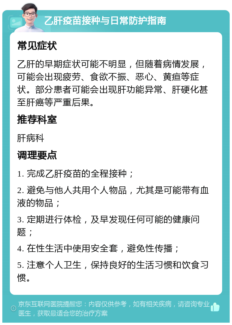 乙肝疫苗接种与日常防护指南 常见症状 乙肝的早期症状可能不明显，但随着病情发展，可能会出现疲劳、食欲不振、恶心、黄疸等症状。部分患者可能会出现肝功能异常、肝硬化甚至肝癌等严重后果。 推荐科室 肝病科 调理要点 1. 完成乙肝疫苗的全程接种； 2. 避免与他人共用个人物品，尤其是可能带有血液的物品； 3. 定期进行体检，及早发现任何可能的健康问题； 4. 在性生活中使用安全套，避免性传播； 5. 注意个人卫生，保持良好的生活习惯和饮食习惯。