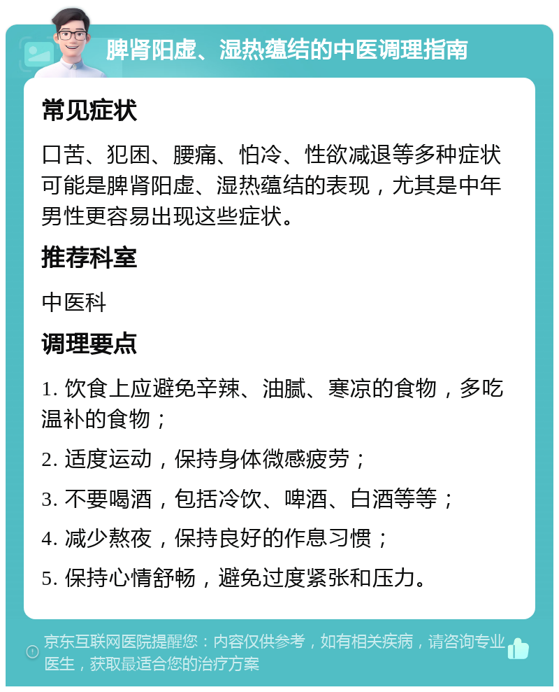 脾肾阳虚、湿热蕴结的中医调理指南 常见症状 口苦、犯困、腰痛、怕冷、性欲减退等多种症状可能是脾肾阳虚、湿热蕴结的表现，尤其是中年男性更容易出现这些症状。 推荐科室 中医科 调理要点 1. 饮食上应避免辛辣、油腻、寒凉的食物，多吃温补的食物； 2. 适度运动，保持身体微感疲劳； 3. 不要喝酒，包括冷饮、啤酒、白酒等等； 4. 减少熬夜，保持良好的作息习惯； 5. 保持心情舒畅，避免过度紧张和压力。