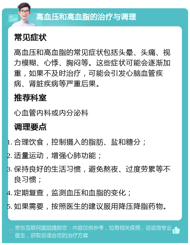 高血压和高血脂的治疗与调理 常见症状 高血压和高血脂的常见症状包括头晕、头痛、视力模糊、心悸、胸闷等。这些症状可能会逐渐加重，如果不及时治疗，可能会引发心脑血管疾病、肾脏疾病等严重后果。 推荐科室 心血管内科或内分泌科 调理要点 合理饮食，控制摄入的脂肪、盐和糖分； 适量运动，增强心肺功能； 保持良好的生活习惯，避免熬夜、过度劳累等不良习惯； 定期复查，监测血压和血脂的变化； 如果需要，按照医生的建议服用降压降脂药物。