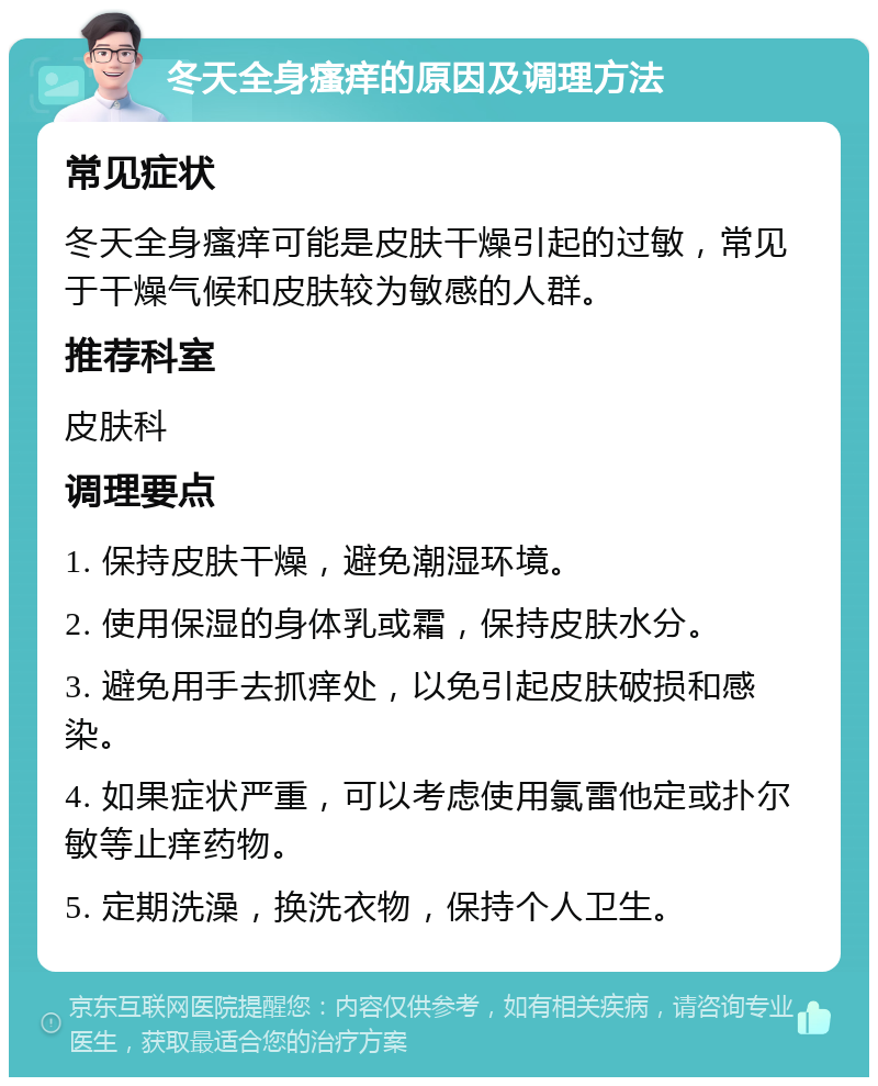 冬天全身瘙痒的原因及调理方法 常见症状 冬天全身瘙痒可能是皮肤干燥引起的过敏，常见于干燥气候和皮肤较为敏感的人群。 推荐科室 皮肤科 调理要点 1. 保持皮肤干燥，避免潮湿环境。 2. 使用保湿的身体乳或霜，保持皮肤水分。 3. 避免用手去抓痒处，以免引起皮肤破损和感染。 4. 如果症状严重，可以考虑使用氯雷他定或扑尔敏等止痒药物。 5. 定期洗澡，换洗衣物，保持个人卫生。