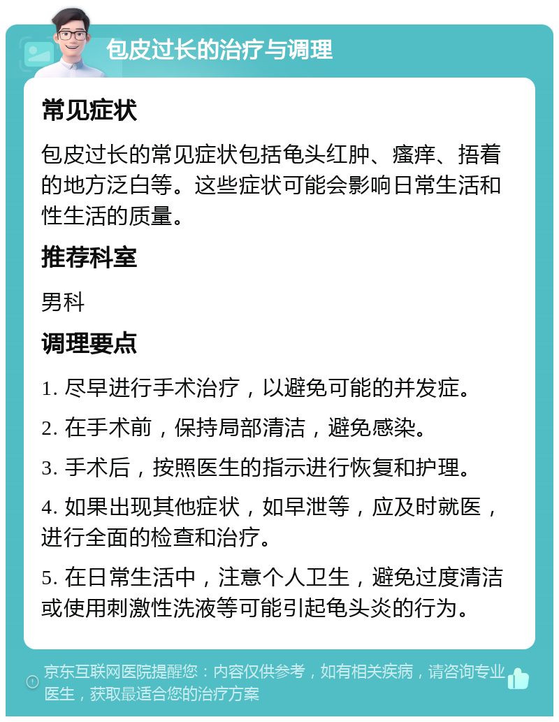 包皮过长的治疗与调理 常见症状 包皮过长的常见症状包括龟头红肿、瘙痒、捂着的地方泛白等。这些症状可能会影响日常生活和性生活的质量。 推荐科室 男科 调理要点 1. 尽早进行手术治疗，以避免可能的并发症。 2. 在手术前，保持局部清洁，避免感染。 3. 手术后，按照医生的指示进行恢复和护理。 4. 如果出现其他症状，如早泄等，应及时就医，进行全面的检查和治疗。 5. 在日常生活中，注意个人卫生，避免过度清洁或使用刺激性洗液等可能引起龟头炎的行为。