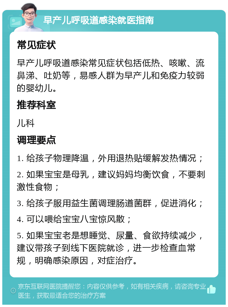 早产儿呼吸道感染就医指南 常见症状 早产儿呼吸道感染常见症状包括低热、咳嗽、流鼻涕、吐奶等，易感人群为早产儿和免疫力较弱的婴幼儿。 推荐科室 儿科 调理要点 1. 给孩子物理降温，外用退热贴缓解发热情况； 2. 如果宝宝是母乳，建议妈妈均衡饮食，不要刺激性食物； 3. 给孩子服用益生菌调理肠道菌群，促进消化； 4. 可以喂给宝宝八宝惊风散； 5. 如果宝宝老是想睡觉、尿量、食欲持续减少，建议带孩子到线下医院就诊，进一步检查血常规，明确感染原因，对症治疗。