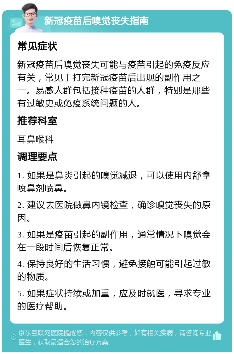 新冠疫苗后嗅觉丧失指南 常见症状 新冠疫苗后嗅觉丧失可能与疫苗引起的免疫反应有关，常见于打完新冠疫苗后出现的副作用之一。易感人群包括接种疫苗的人群，特别是那些有过敏史或免疫系统问题的人。 推荐科室 耳鼻喉科 调理要点 1. 如果是鼻炎引起的嗅觉减退，可以使用内舒拿喷鼻剂喷鼻。 2. 建议去医院做鼻内镜检查，确诊嗅觉丧失的原因。 3. 如果是疫苗引起的副作用，通常情况下嗅觉会在一段时间后恢复正常。 4. 保持良好的生活习惯，避免接触可能引起过敏的物质。 5. 如果症状持续或加重，应及时就医，寻求专业的医疗帮助。