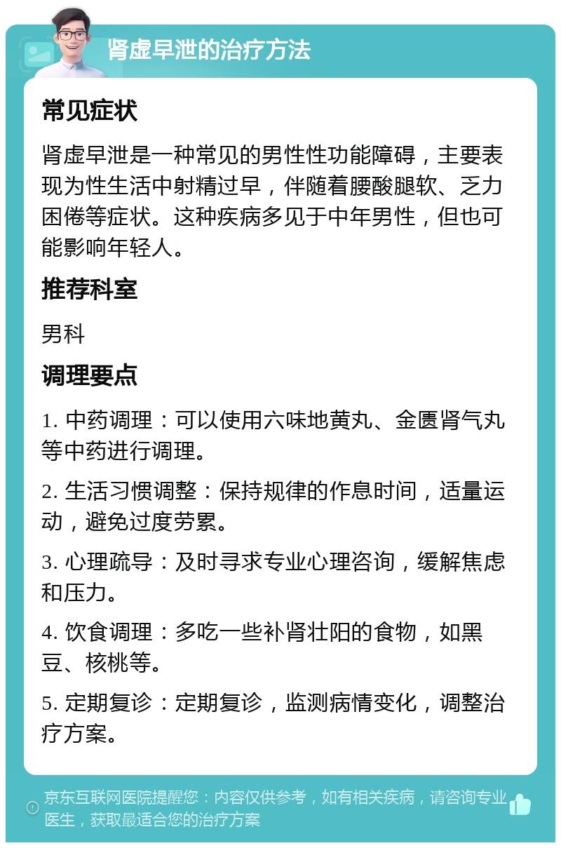 肾虚早泄的治疗方法 常见症状 肾虚早泄是一种常见的男性性功能障碍，主要表现为性生活中射精过早，伴随着腰酸腿软、乏力困倦等症状。这种疾病多见于中年男性，但也可能影响年轻人。 推荐科室 男科 调理要点 1. 中药调理：可以使用六味地黄丸、金匮肾气丸等中药进行调理。 2. 生活习惯调整：保持规律的作息时间，适量运动，避免过度劳累。 3. 心理疏导：及时寻求专业心理咨询，缓解焦虑和压力。 4. 饮食调理：多吃一些补肾壮阳的食物，如黑豆、核桃等。 5. 定期复诊：定期复诊，监测病情变化，调整治疗方案。