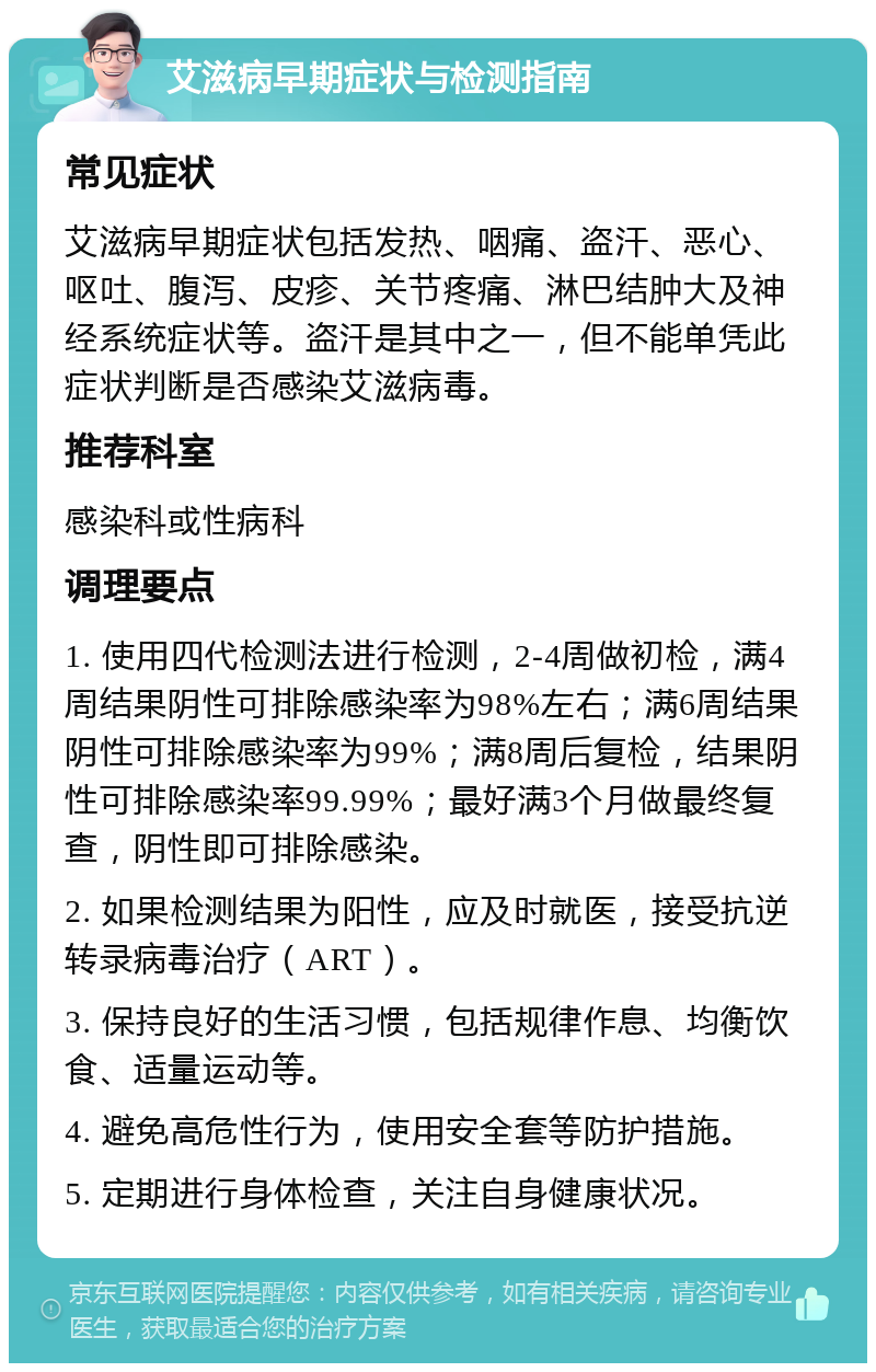 艾滋病早期症状与检测指南 常见症状 艾滋病早期症状包括发热、咽痛、盗汗、恶心、呕吐、腹泻、皮疹、关节疼痛、淋巴结肿大及神经系统症状等。盗汗是其中之一，但不能单凭此症状判断是否感染艾滋病毒。 推荐科室 感染科或性病科 调理要点 1. 使用四代检测法进行检测，2-4周做初检，满4周结果阴性可排除感染率为98%左右；满6周结果阴性可排除感染率为99%；满8周后复检，结果阴性可排除感染率99.99%；最好满3个月做最终复查，阴性即可排除感染。 2. 如果检测结果为阳性，应及时就医，接受抗逆转录病毒治疗（ART）。 3. 保持良好的生活习惯，包括规律作息、均衡饮食、适量运动等。 4. 避免高危性行为，使用安全套等防护措施。 5. 定期进行身体检查，关注自身健康状况。