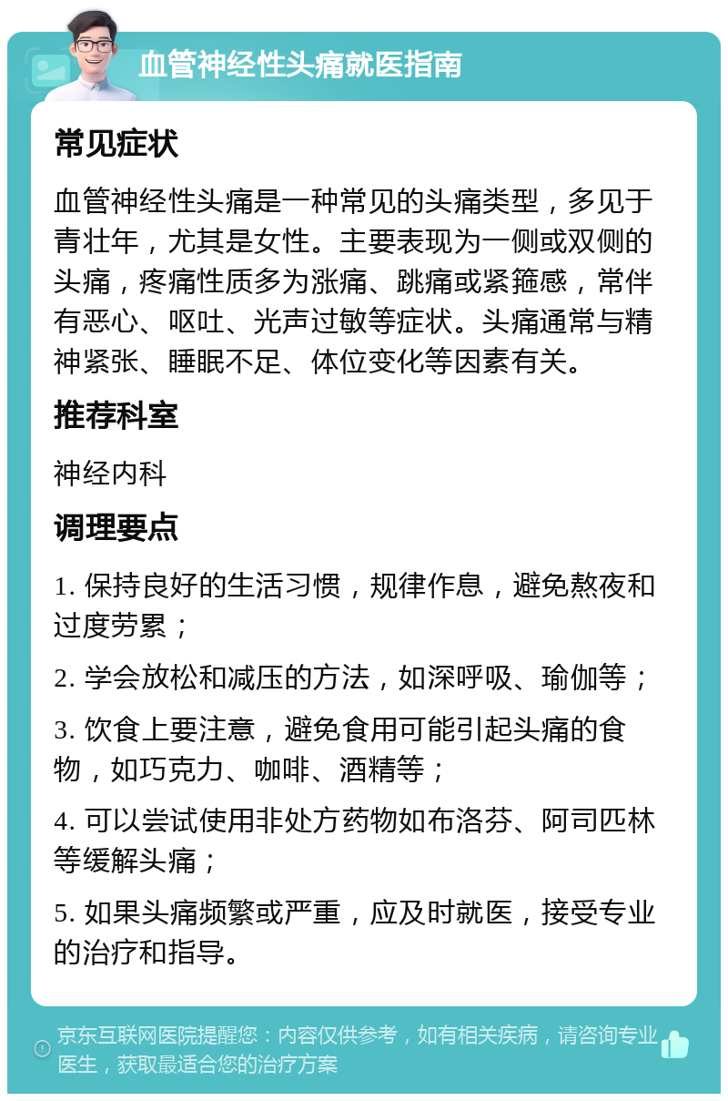 血管神经性头痛就医指南 常见症状 血管神经性头痛是一种常见的头痛类型，多见于青壮年，尤其是女性。主要表现为一侧或双侧的头痛，疼痛性质多为涨痛、跳痛或紧箍感，常伴有恶心、呕吐、光声过敏等症状。头痛通常与精神紧张、睡眠不足、体位变化等因素有关。 推荐科室 神经内科 调理要点 1. 保持良好的生活习惯，规律作息，避免熬夜和过度劳累； 2. 学会放松和减压的方法，如深呼吸、瑜伽等； 3. 饮食上要注意，避免食用可能引起头痛的食物，如巧克力、咖啡、酒精等； 4. 可以尝试使用非处方药物如布洛芬、阿司匹林等缓解头痛； 5. 如果头痛频繁或严重，应及时就医，接受专业的治疗和指导。