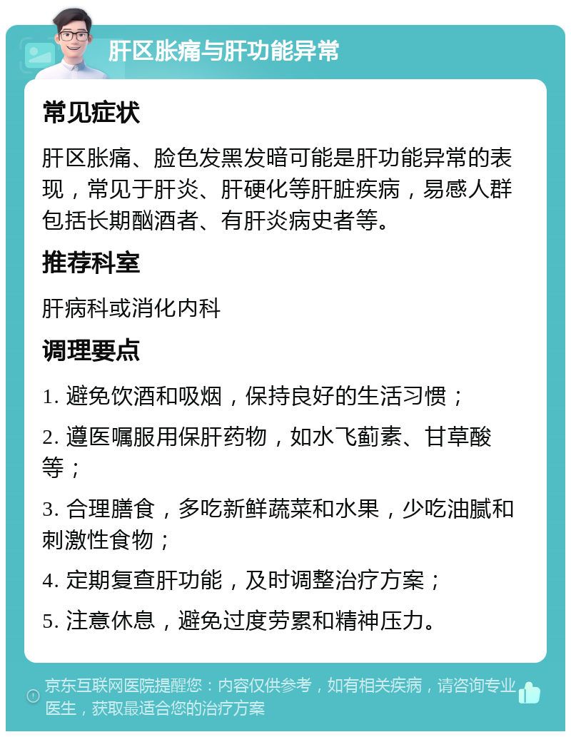 肝区胀痛与肝功能异常 常见症状 肝区胀痛、脸色发黑发暗可能是肝功能异常的表现，常见于肝炎、肝硬化等肝脏疾病，易感人群包括长期酗酒者、有肝炎病史者等。 推荐科室 肝病科或消化内科 调理要点 1. 避免饮酒和吸烟，保持良好的生活习惯； 2. 遵医嘱服用保肝药物，如水飞蓟素、甘草酸等； 3. 合理膳食，多吃新鲜蔬菜和水果，少吃油腻和刺激性食物； 4. 定期复查肝功能，及时调整治疗方案； 5. 注意休息，避免过度劳累和精神压力。