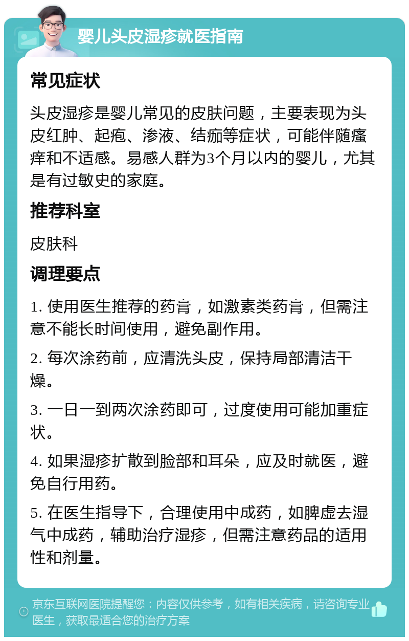 婴儿头皮湿疹就医指南 常见症状 头皮湿疹是婴儿常见的皮肤问题，主要表现为头皮红肿、起疱、渗液、结痂等症状，可能伴随瘙痒和不适感。易感人群为3个月以内的婴儿，尤其是有过敏史的家庭。 推荐科室 皮肤科 调理要点 1. 使用医生推荐的药膏，如激素类药膏，但需注意不能长时间使用，避免副作用。 2. 每次涂药前，应清洗头皮，保持局部清洁干燥。 3. 一日一到两次涂药即可，过度使用可能加重症状。 4. 如果湿疹扩散到脸部和耳朵，应及时就医，避免自行用药。 5. 在医生指导下，合理使用中成药，如脾虚去湿气中成药，辅助治疗湿疹，但需注意药品的适用性和剂量。