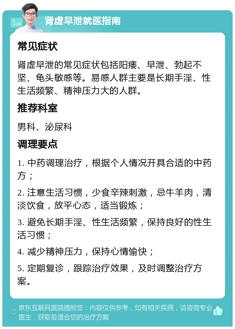 肾虚早泄就医指南 常见症状 肾虚早泄的常见症状包括阳痿、早泄、勃起不坚、龟头敏感等。易感人群主要是长期手淫、性生活频繁、精神压力大的人群。 推荐科室 男科、泌尿科 调理要点 1. 中药调理治疗，根据个人情况开具合适的中药方； 2. 注意生活习惯，少食辛辣刺激，忌牛羊肉，清淡饮食，放平心态，适当锻炼； 3. 避免长期手淫、性生活频繁，保持良好的性生活习惯； 4. 减少精神压力，保持心情愉快； 5. 定期复诊，跟踪治疗效果，及时调整治疗方案。