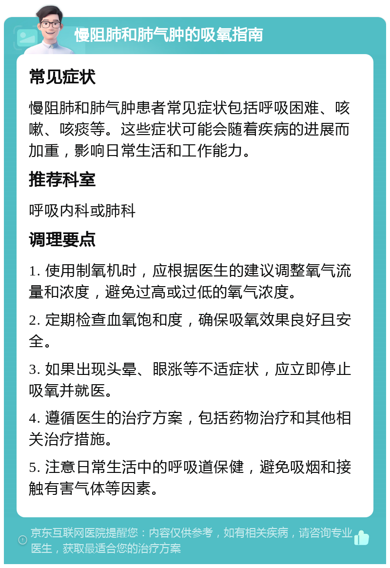 慢阻肺和肺气肿的吸氧指南 常见症状 慢阻肺和肺气肿患者常见症状包括呼吸困难、咳嗽、咳痰等。这些症状可能会随着疾病的进展而加重，影响日常生活和工作能力。 推荐科室 呼吸内科或肺科 调理要点 1. 使用制氧机时，应根据医生的建议调整氧气流量和浓度，避免过高或过低的氧气浓度。 2. 定期检查血氧饱和度，确保吸氧效果良好且安全。 3. 如果出现头晕、眼涨等不适症状，应立即停止吸氧并就医。 4. 遵循医生的治疗方案，包括药物治疗和其他相关治疗措施。 5. 注意日常生活中的呼吸道保健，避免吸烟和接触有害气体等因素。