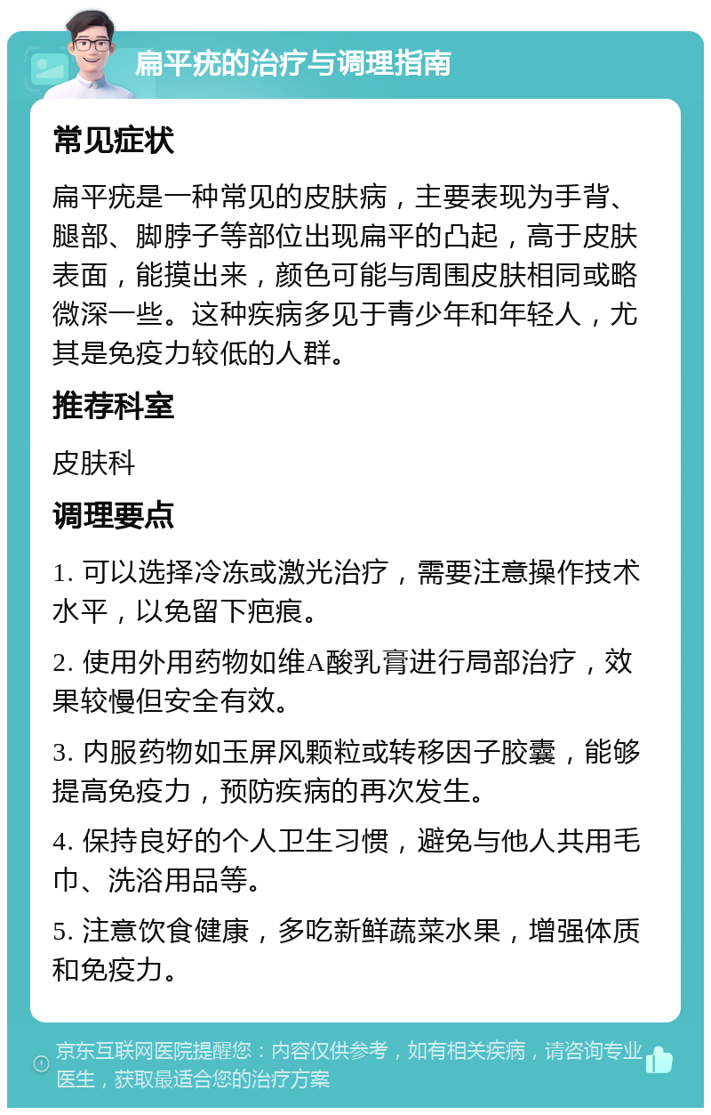 扁平疣的治疗与调理指南 常见症状 扁平疣是一种常见的皮肤病，主要表现为手背、腿部、脚脖子等部位出现扁平的凸起，高于皮肤表面，能摸出来，颜色可能与周围皮肤相同或略微深一些。这种疾病多见于青少年和年轻人，尤其是免疫力较低的人群。 推荐科室 皮肤科 调理要点 1. 可以选择冷冻或激光治疗，需要注意操作技术水平，以免留下疤痕。 2. 使用外用药物如维A酸乳膏进行局部治疗，效果较慢但安全有效。 3. 内服药物如玉屏风颗粒或转移因子胶囊，能够提高免疫力，预防疾病的再次发生。 4. 保持良好的个人卫生习惯，避免与他人共用毛巾、洗浴用品等。 5. 注意饮食健康，多吃新鲜蔬菜水果，增强体质和免疫力。