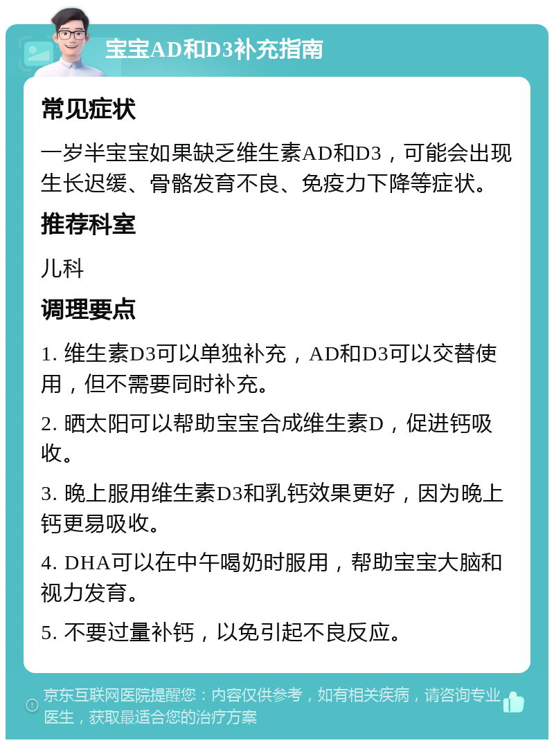 宝宝AD和D3补充指南 常见症状 一岁半宝宝如果缺乏维生素AD和D3，可能会出现生长迟缓、骨骼发育不良、免疫力下降等症状。 推荐科室 儿科 调理要点 1. 维生素D3可以单独补充，AD和D3可以交替使用，但不需要同时补充。 2. 晒太阳可以帮助宝宝合成维生素D，促进钙吸收。 3. 晚上服用维生素D3和乳钙效果更好，因为晚上钙更易吸收。 4. DHA可以在中午喝奶时服用，帮助宝宝大脑和视力发育。 5. 不要过量补钙，以免引起不良反应。