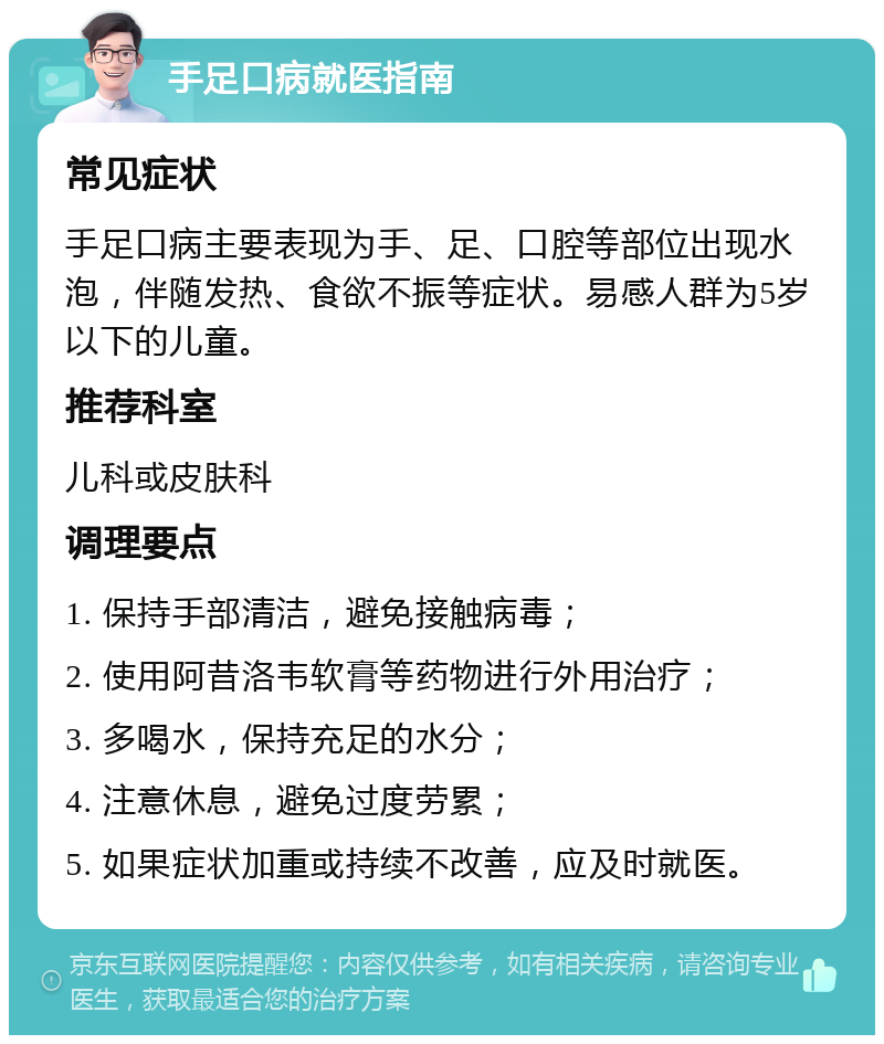 手足口病就医指南 常见症状 手足口病主要表现为手、足、口腔等部位出现水泡，伴随发热、食欲不振等症状。易感人群为5岁以下的儿童。 推荐科室 儿科或皮肤科 调理要点 1. 保持手部清洁，避免接触病毒； 2. 使用阿昔洛韦软膏等药物进行外用治疗； 3. 多喝水，保持充足的水分； 4. 注意休息，避免过度劳累； 5. 如果症状加重或持续不改善，应及时就医。