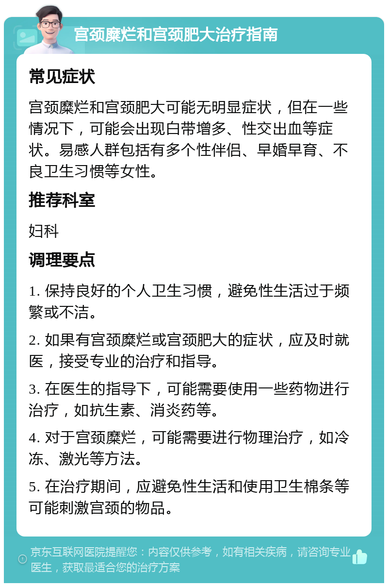 宫颈糜烂和宫颈肥大治疗指南 常见症状 宫颈糜烂和宫颈肥大可能无明显症状，但在一些情况下，可能会出现白带增多、性交出血等症状。易感人群包括有多个性伴侣、早婚早育、不良卫生习惯等女性。 推荐科室 妇科 调理要点 1. 保持良好的个人卫生习惯，避免性生活过于频繁或不洁。 2. 如果有宫颈糜烂或宫颈肥大的症状，应及时就医，接受专业的治疗和指导。 3. 在医生的指导下，可能需要使用一些药物进行治疗，如抗生素、消炎药等。 4. 对于宫颈糜烂，可能需要进行物理治疗，如冷冻、激光等方法。 5. 在治疗期间，应避免性生活和使用卫生棉条等可能刺激宫颈的物品。