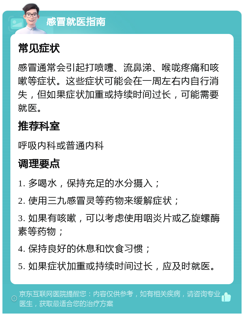 感冒就医指南 常见症状 感冒通常会引起打喷嚏、流鼻涕、喉咙疼痛和咳嗽等症状。这些症状可能会在一周左右内自行消失，但如果症状加重或持续时间过长，可能需要就医。 推荐科室 呼吸内科或普通内科 调理要点 1. 多喝水，保持充足的水分摄入； 2. 使用三九感冒灵等药物来缓解症状； 3. 如果有咳嗽，可以考虑使用咽炎片或乙旋螺酶素等药物； 4. 保持良好的休息和饮食习惯； 5. 如果症状加重或持续时间过长，应及时就医。