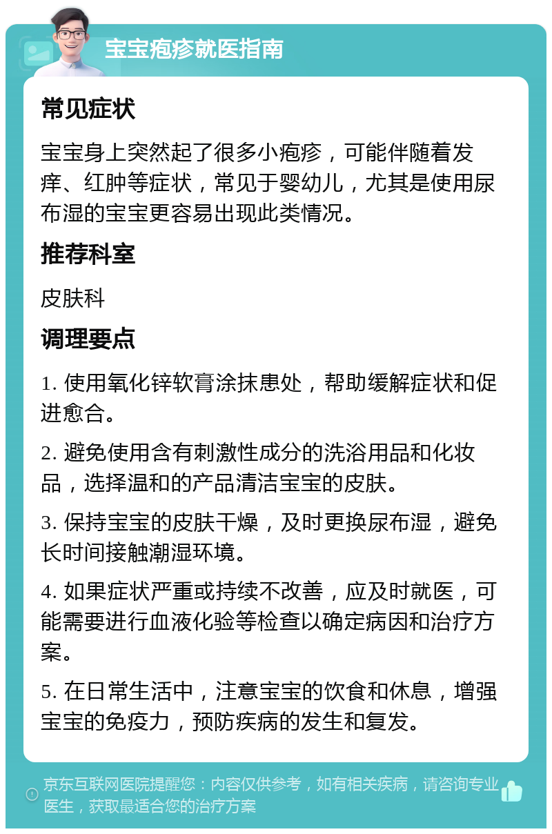 宝宝疱疹就医指南 常见症状 宝宝身上突然起了很多小疱疹，可能伴随着发痒、红肿等症状，常见于婴幼儿，尤其是使用尿布湿的宝宝更容易出现此类情况。 推荐科室 皮肤科 调理要点 1. 使用氧化锌软膏涂抹患处，帮助缓解症状和促进愈合。 2. 避免使用含有刺激性成分的洗浴用品和化妆品，选择温和的产品清洁宝宝的皮肤。 3. 保持宝宝的皮肤干燥，及时更换尿布湿，避免长时间接触潮湿环境。 4. 如果症状严重或持续不改善，应及时就医，可能需要进行血液化验等检查以确定病因和治疗方案。 5. 在日常生活中，注意宝宝的饮食和休息，增强宝宝的免疫力，预防疾病的发生和复发。