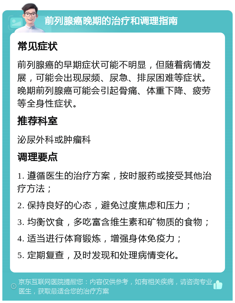 前列腺癌晚期的治疗和调理指南 常见症状 前列腺癌的早期症状可能不明显，但随着病情发展，可能会出现尿频、尿急、排尿困难等症状。晚期前列腺癌可能会引起骨痛、体重下降、疲劳等全身性症状。 推荐科室 泌尿外科或肿瘤科 调理要点 1. 遵循医生的治疗方案，按时服药或接受其他治疗方法； 2. 保持良好的心态，避免过度焦虑和压力； 3. 均衡饮食，多吃富含维生素和矿物质的食物； 4. 适当进行体育锻炼，增强身体免疫力； 5. 定期复查，及时发现和处理病情变化。