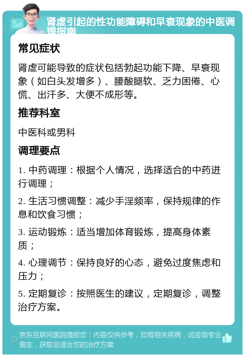 肾虚引起的性功能障碍和早衰现象的中医调理指南 常见症状 肾虚可能导致的症状包括勃起功能下降、早衰现象（如白头发增多）、腰酸腿软、乏力困倦、心慌、出汗多、大便不成形等。 推荐科室 中医科或男科 调理要点 1. 中药调理：根据个人情况，选择适合的中药进行调理； 2. 生活习惯调整：减少手淫频率，保持规律的作息和饮食习惯； 3. 运动锻炼：适当增加体育锻炼，提高身体素质； 4. 心理调节：保持良好的心态，避免过度焦虑和压力； 5. 定期复诊：按照医生的建议，定期复诊，调整治疗方案。