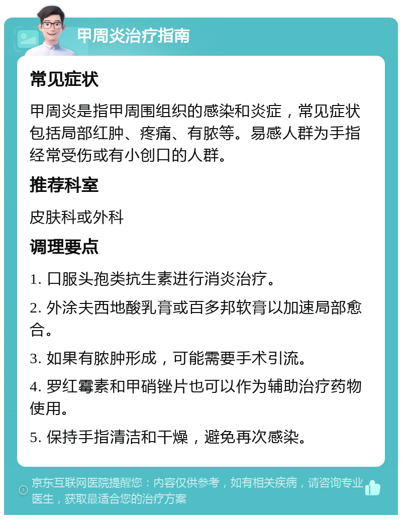 甲周炎治疗指南 常见症状 甲周炎是指甲周围组织的感染和炎症，常见症状包括局部红肿、疼痛、有脓等。易感人群为手指经常受伤或有小创口的人群。 推荐科室 皮肤科或外科 调理要点 1. 口服头孢类抗生素进行消炎治疗。 2. 外涂夫西地酸乳膏或百多邦软膏以加速局部愈合。 3. 如果有脓肿形成，可能需要手术引流。 4. 罗红霉素和甲硝锉片也可以作为辅助治疗药物使用。 5. 保持手指清洁和干燥，避免再次感染。