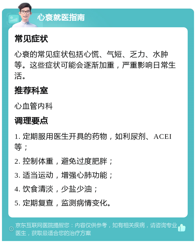 心衰就医指南 常见症状 心衰的常见症状包括心慌、气短、乏力、水肿等。这些症状可能会逐渐加重，严重影响日常生活。 推荐科室 心血管内科 调理要点 1. 定期服用医生开具的药物，如利尿剂、ACEI等； 2. 控制体重，避免过度肥胖； 3. 适当运动，增强心肺功能； 4. 饮食清淡，少盐少油； 5. 定期复查，监测病情变化。