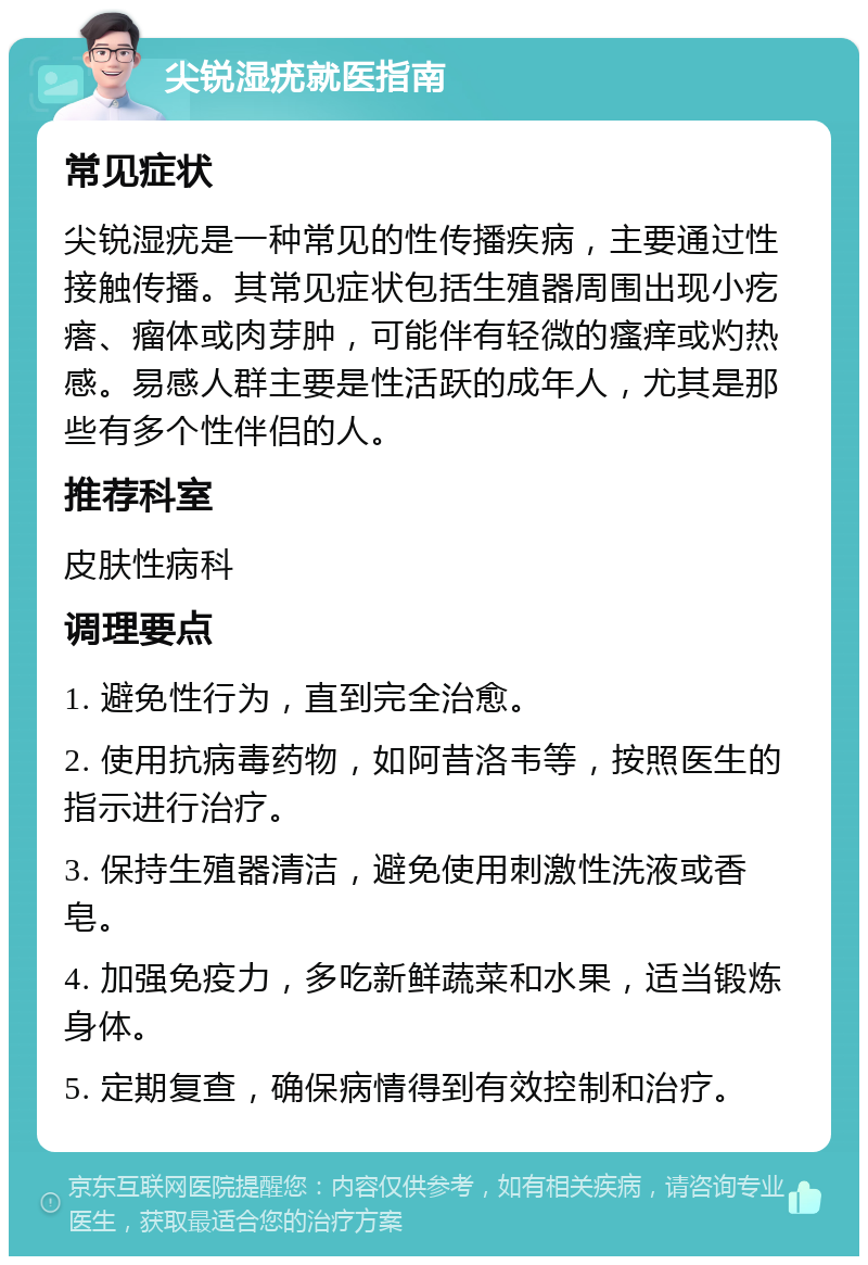 尖锐湿疣就医指南 常见症状 尖锐湿疣是一种常见的性传播疾病，主要通过性接触传播。其常见症状包括生殖器周围出现小疙瘩、瘤体或肉芽肿，可能伴有轻微的瘙痒或灼热感。易感人群主要是性活跃的成年人，尤其是那些有多个性伴侣的人。 推荐科室 皮肤性病科 调理要点 1. 避免性行为，直到完全治愈。 2. 使用抗病毒药物，如阿昔洛韦等，按照医生的指示进行治疗。 3. 保持生殖器清洁，避免使用刺激性洗液或香皂。 4. 加强免疫力，多吃新鲜蔬菜和水果，适当锻炼身体。 5. 定期复查，确保病情得到有效控制和治疗。