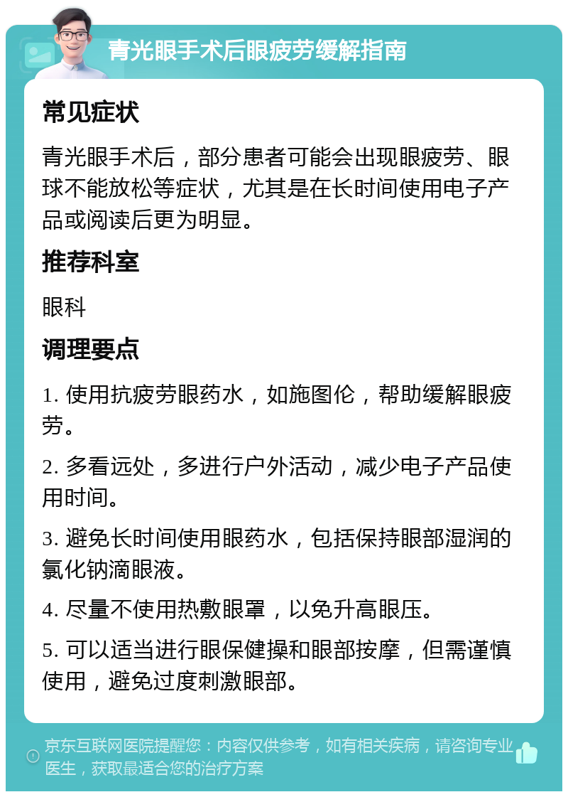 青光眼手术后眼疲劳缓解指南 常见症状 青光眼手术后，部分患者可能会出现眼疲劳、眼球不能放松等症状，尤其是在长时间使用电子产品或阅读后更为明显。 推荐科室 眼科 调理要点 1. 使用抗疲劳眼药水，如施图伦，帮助缓解眼疲劳。 2. 多看远处，多进行户外活动，减少电子产品使用时间。 3. 避免长时间使用眼药水，包括保持眼部湿润的氯化钠滴眼液。 4. 尽量不使用热敷眼罩，以免升高眼压。 5. 可以适当进行眼保健操和眼部按摩，但需谨慎使用，避免过度刺激眼部。