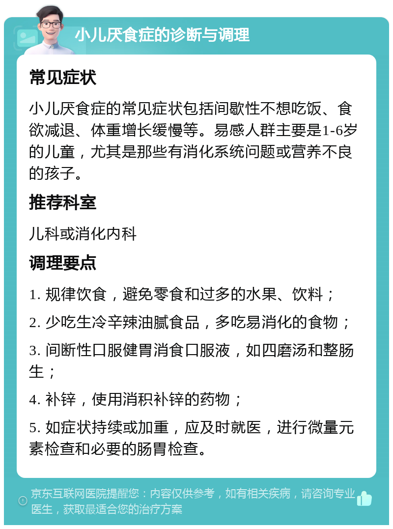 小儿厌食症的诊断与调理 常见症状 小儿厌食症的常见症状包括间歇性不想吃饭、食欲减退、体重增长缓慢等。易感人群主要是1-6岁的儿童，尤其是那些有消化系统问题或营养不良的孩子。 推荐科室 儿科或消化内科 调理要点 1. 规律饮食，避免零食和过多的水果、饮料； 2. 少吃生冷辛辣油腻食品，多吃易消化的食物； 3. 间断性口服健胃消食口服液，如四磨汤和整肠生； 4. 补锌，使用消积补锌的药物； 5. 如症状持续或加重，应及时就医，进行微量元素检查和必要的肠胃检查。