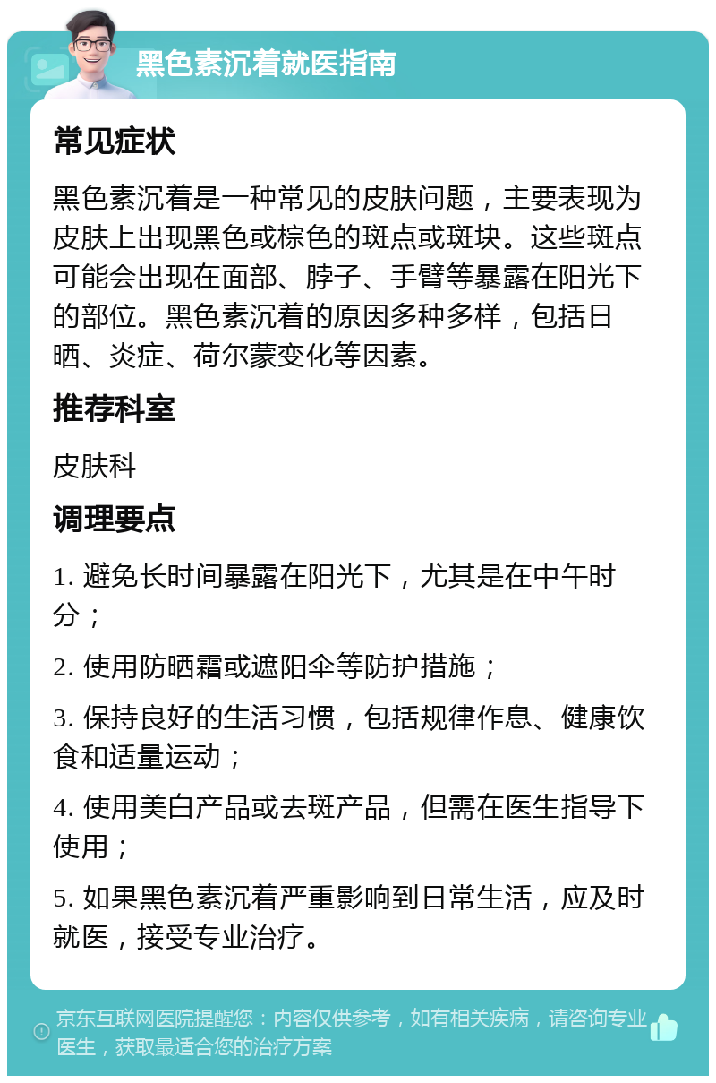 黑色素沉着就医指南 常见症状 黑色素沉着是一种常见的皮肤问题，主要表现为皮肤上出现黑色或棕色的斑点或斑块。这些斑点可能会出现在面部、脖子、手臂等暴露在阳光下的部位。黑色素沉着的原因多种多样，包括日晒、炎症、荷尔蒙变化等因素。 推荐科室 皮肤科 调理要点 1. 避免长时间暴露在阳光下，尤其是在中午时分； 2. 使用防晒霜或遮阳伞等防护措施； 3. 保持良好的生活习惯，包括规律作息、健康饮食和适量运动； 4. 使用美白产品或去斑产品，但需在医生指导下使用； 5. 如果黑色素沉着严重影响到日常生活，应及时就医，接受专业治疗。