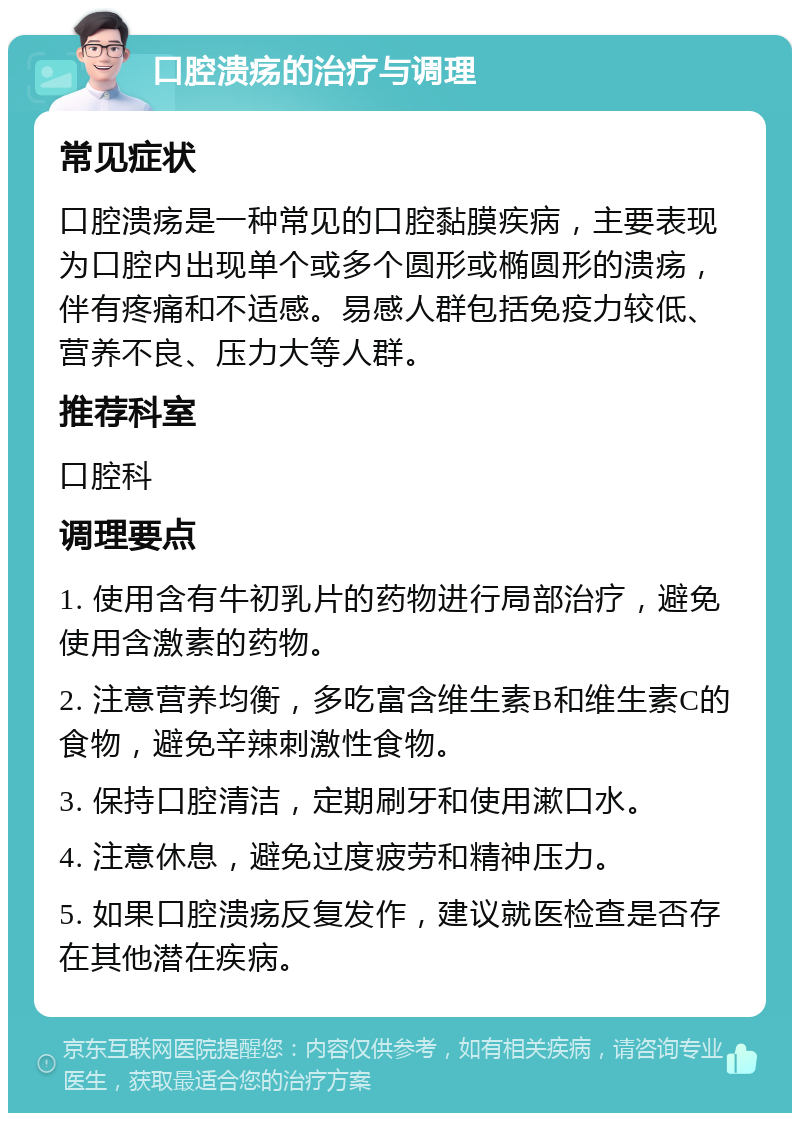 口腔溃疡的治疗与调理 常见症状 口腔溃疡是一种常见的口腔黏膜疾病，主要表现为口腔内出现单个或多个圆形或椭圆形的溃疡，伴有疼痛和不适感。易感人群包括免疫力较低、营养不良、压力大等人群。 推荐科室 口腔科 调理要点 1. 使用含有牛初乳片的药物进行局部治疗，避免使用含激素的药物。 2. 注意营养均衡，多吃富含维生素B和维生素C的食物，避免辛辣刺激性食物。 3. 保持口腔清洁，定期刷牙和使用漱口水。 4. 注意休息，避免过度疲劳和精神压力。 5. 如果口腔溃疡反复发作，建议就医检查是否存在其他潜在疾病。