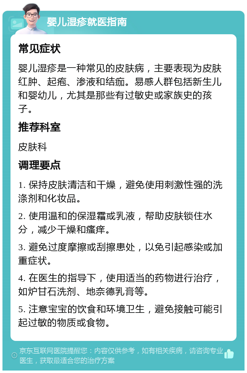 婴儿湿疹就医指南 常见症状 婴儿湿疹是一种常见的皮肤病，主要表现为皮肤红肿、起疱、渗液和结痂。易感人群包括新生儿和婴幼儿，尤其是那些有过敏史或家族史的孩子。 推荐科室 皮肤科 调理要点 1. 保持皮肤清洁和干燥，避免使用刺激性强的洗涤剂和化妆品。 2. 使用温和的保湿霜或乳液，帮助皮肤锁住水分，减少干燥和瘙痒。 3. 避免过度摩擦或刮擦患处，以免引起感染或加重症状。 4. 在医生的指导下，使用适当的药物进行治疗，如炉甘石洗剂、地奈德乳膏等。 5. 注意宝宝的饮食和环境卫生，避免接触可能引起过敏的物质或食物。