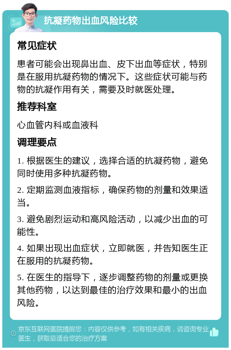 抗凝药物出血风险比较 常见症状 患者可能会出现鼻出血、皮下出血等症状，特别是在服用抗凝药物的情况下。这些症状可能与药物的抗凝作用有关，需要及时就医处理。 推荐科室 心血管内科或血液科 调理要点 1. 根据医生的建议，选择合适的抗凝药物，避免同时使用多种抗凝药物。 2. 定期监测血液指标，确保药物的剂量和效果适当。 3. 避免剧烈运动和高风险活动，以减少出血的可能性。 4. 如果出现出血症状，立即就医，并告知医生正在服用的抗凝药物。 5. 在医生的指导下，逐步调整药物的剂量或更换其他药物，以达到最佳的治疗效果和最小的出血风险。