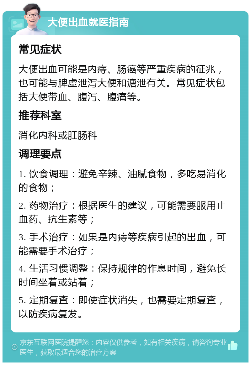 大便出血就医指南 常见症状 大便出血可能是内痔、肠癌等严重疾病的征兆，也可能与脾虚泄泻大便和溏泄有关。常见症状包括大便带血、腹泻、腹痛等。 推荐科室 消化内科或肛肠科 调理要点 1. 饮食调理：避免辛辣、油腻食物，多吃易消化的食物； 2. 药物治疗：根据医生的建议，可能需要服用止血药、抗生素等； 3. 手术治疗：如果是内痔等疾病引起的出血，可能需要手术治疗； 4. 生活习惯调整：保持规律的作息时间，避免长时间坐着或站着； 5. 定期复查：即使症状消失，也需要定期复查，以防疾病复发。