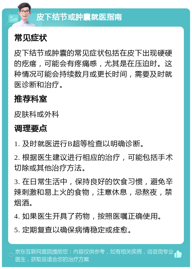 皮下结节或肿囊就医指南 常见症状 皮下结节或肿囊的常见症状包括在皮下出现硬硬的疙瘩，可能会有疼痛感，尤其是在压迫时。这种情况可能会持续数月或更长时间，需要及时就医诊断和治疗。 推荐科室 皮肤科或外科 调理要点 1. 及时就医进行B超等检查以明确诊断。 2. 根据医生建议进行相应的治疗，可能包括手术切除或其他治疗方法。 3. 在日常生活中，保持良好的饮食习惯，避免辛辣刺激和易上火的食物，注意休息，忌熬夜，禁烟酒。 4. 如果医生开具了药物，按照医嘱正确使用。 5. 定期复查以确保病情稳定或痊愈。