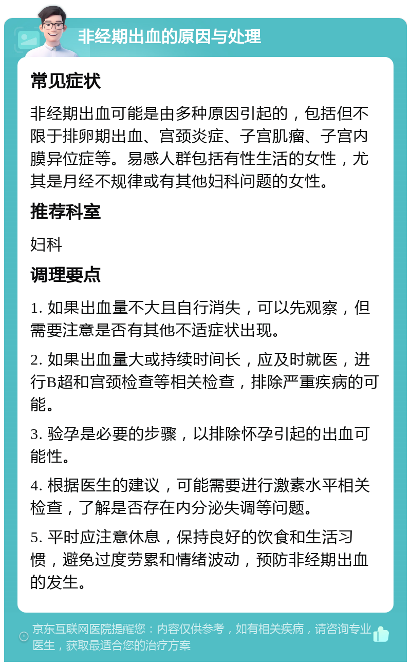 非经期出血的原因与处理 常见症状 非经期出血可能是由多种原因引起的，包括但不限于排卵期出血、宫颈炎症、子宫肌瘤、子宫内膜异位症等。易感人群包括有性生活的女性，尤其是月经不规律或有其他妇科问题的女性。 推荐科室 妇科 调理要点 1. 如果出血量不大且自行消失，可以先观察，但需要注意是否有其他不适症状出现。 2. 如果出血量大或持续时间长，应及时就医，进行B超和宫颈检查等相关检查，排除严重疾病的可能。 3. 验孕是必要的步骤，以排除怀孕引起的出血可能性。 4. 根据医生的建议，可能需要进行激素水平相关检查，了解是否存在内分泌失调等问题。 5. 平时应注意休息，保持良好的饮食和生活习惯，避免过度劳累和情绪波动，预防非经期出血的发生。