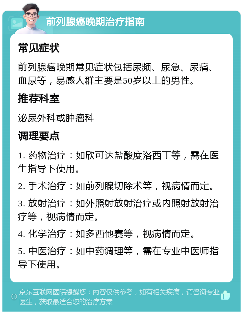 前列腺癌晚期治疗指南 常见症状 前列腺癌晚期常见症状包括尿频、尿急、尿痛、血尿等，易感人群主要是50岁以上的男性。 推荐科室 泌尿外科或肿瘤科 调理要点 1. 药物治疗：如欣可达盐酸度洛西丁等，需在医生指导下使用。 2. 手术治疗：如前列腺切除术等，视病情而定。 3. 放射治疗：如外照射放射治疗或内照射放射治疗等，视病情而定。 4. 化学治疗：如多西他赛等，视病情而定。 5. 中医治疗：如中药调理等，需在专业中医师指导下使用。