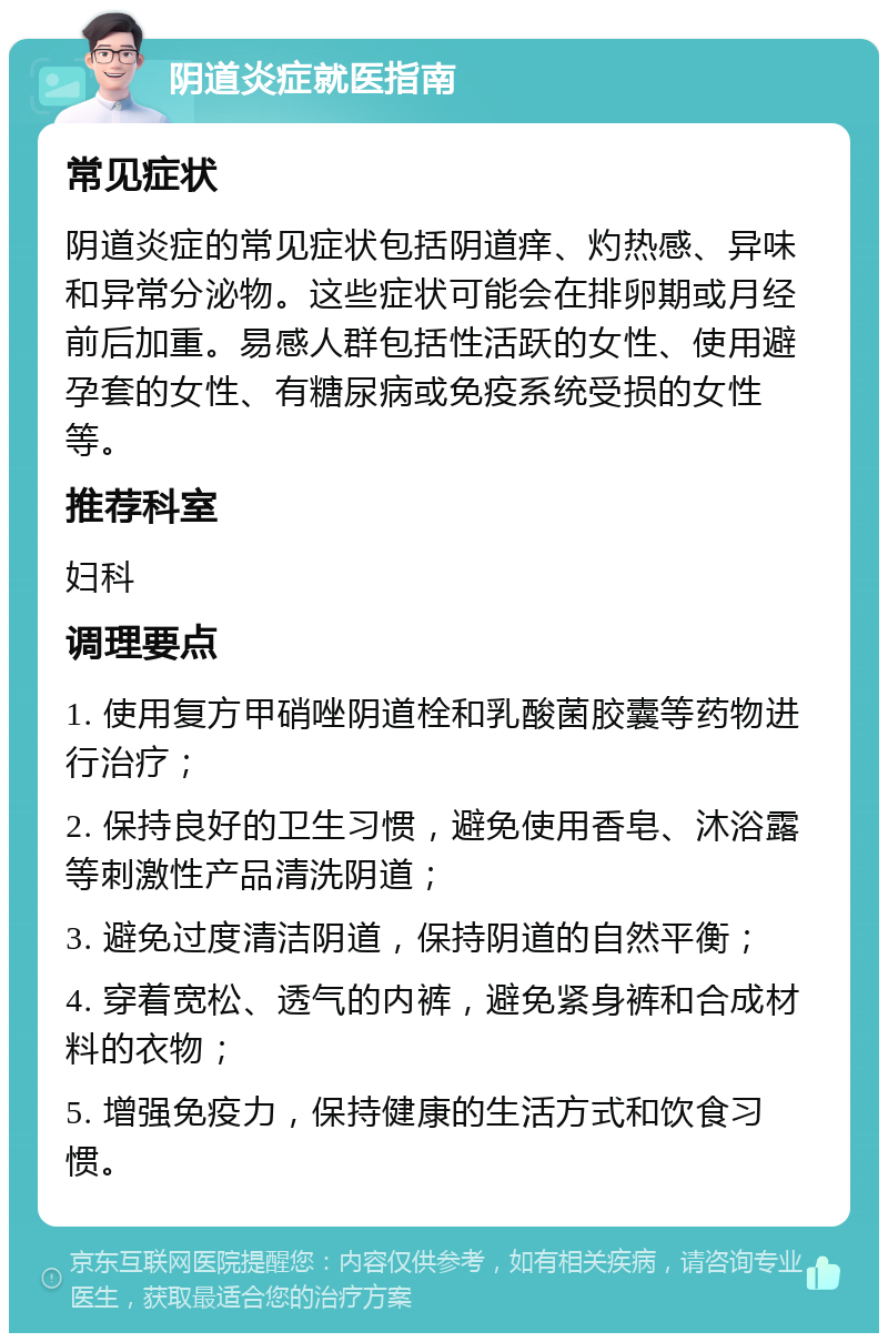 阴道炎症就医指南 常见症状 阴道炎症的常见症状包括阴道痒、灼热感、异味和异常分泌物。这些症状可能会在排卵期或月经前后加重。易感人群包括性活跃的女性、使用避孕套的女性、有糖尿病或免疫系统受损的女性等。 推荐科室 妇科 调理要点 1. 使用复方甲硝唑阴道栓和乳酸菌胶囊等药物进行治疗； 2. 保持良好的卫生习惯，避免使用香皂、沐浴露等刺激性产品清洗阴道； 3. 避免过度清洁阴道，保持阴道的自然平衡； 4. 穿着宽松、透气的内裤，避免紧身裤和合成材料的衣物； 5. 增强免疫力，保持健康的生活方式和饮食习惯。