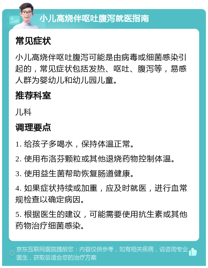 小儿高烧伴呕吐腹泻就医指南 常见症状 小儿高烧伴呕吐腹泻可能是由病毒或细菌感染引起的，常见症状包括发热、呕吐、腹泻等，易感人群为婴幼儿和幼儿园儿童。 推荐科室 儿科 调理要点 1. 给孩子多喝水，保持体温正常。 2. 使用布洛芬颗粒或其他退烧药物控制体温。 3. 使用益生菌帮助恢复肠道健康。 4. 如果症状持续或加重，应及时就医，进行血常规检查以确定病因。 5. 根据医生的建议，可能需要使用抗生素或其他药物治疗细菌感染。