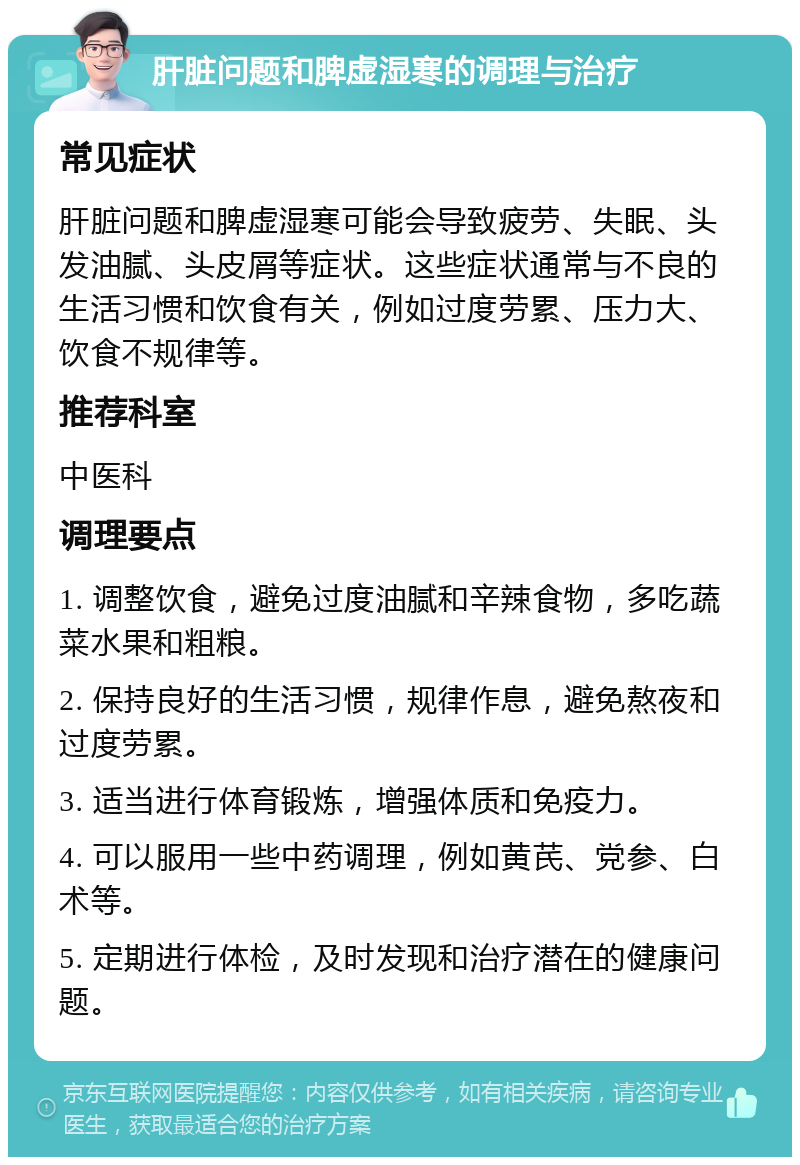 肝脏问题和脾虚湿寒的调理与治疗 常见症状 肝脏问题和脾虚湿寒可能会导致疲劳、失眠、头发油腻、头皮屑等症状。这些症状通常与不良的生活习惯和饮食有关，例如过度劳累、压力大、饮食不规律等。 推荐科室 中医科 调理要点 1. 调整饮食，避免过度油腻和辛辣食物，多吃蔬菜水果和粗粮。 2. 保持良好的生活习惯，规律作息，避免熬夜和过度劳累。 3. 适当进行体育锻炼，增强体质和免疫力。 4. 可以服用一些中药调理，例如黄芪、党参、白术等。 5. 定期进行体检，及时发现和治疗潜在的健康问题。