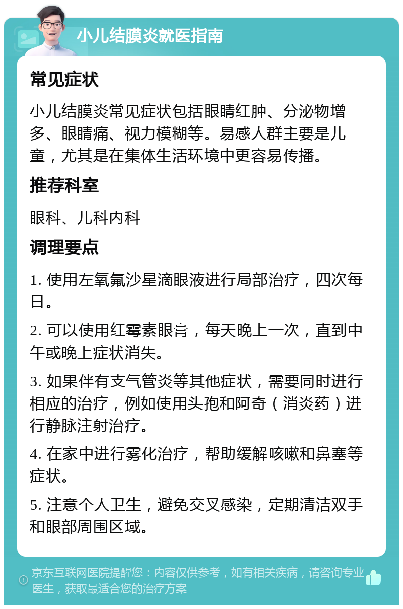 小儿结膜炎就医指南 常见症状 小儿结膜炎常见症状包括眼睛红肿、分泌物增多、眼睛痛、视力模糊等。易感人群主要是儿童，尤其是在集体生活环境中更容易传播。 推荐科室 眼科、儿科内科 调理要点 1. 使用左氧氟沙星滴眼液进行局部治疗，四次每日。 2. 可以使用红霉素眼膏，每天晚上一次，直到中午或晚上症状消失。 3. 如果伴有支气管炎等其他症状，需要同时进行相应的治疗，例如使用头孢和阿奇（消炎药）进行静脉注射治疗。 4. 在家中进行雾化治疗，帮助缓解咳嗽和鼻塞等症状。 5. 注意个人卫生，避免交叉感染，定期清洁双手和眼部周围区域。