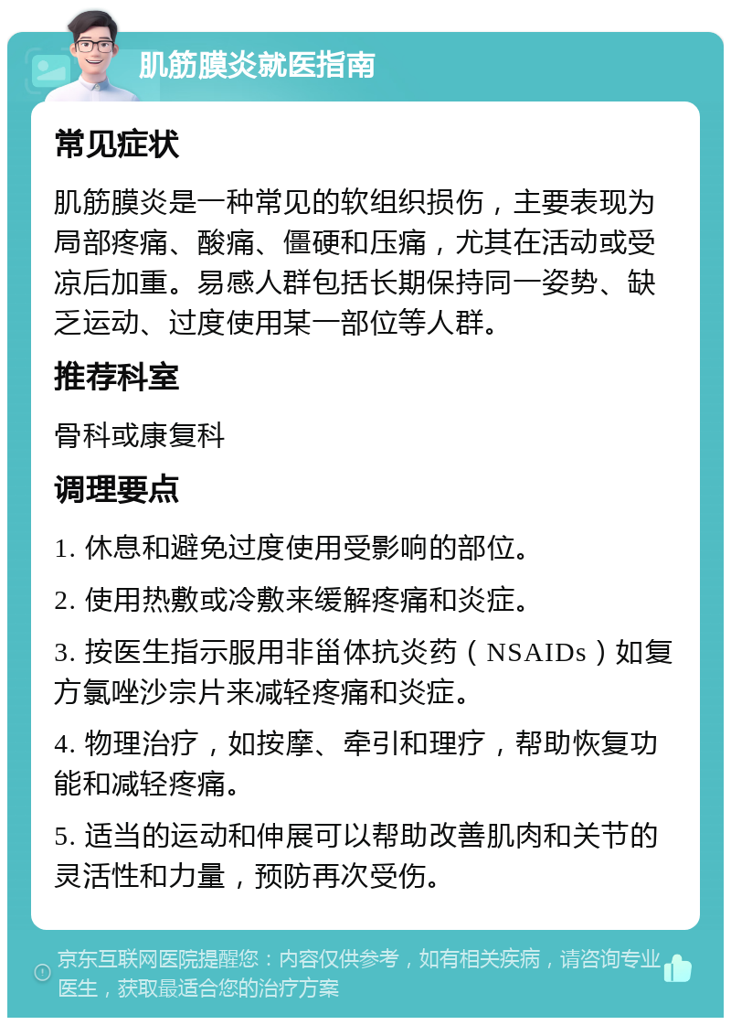 肌筋膜炎就医指南 常见症状 肌筋膜炎是一种常见的软组织损伤，主要表现为局部疼痛、酸痛、僵硬和压痛，尤其在活动或受凉后加重。易感人群包括长期保持同一姿势、缺乏运动、过度使用某一部位等人群。 推荐科室 骨科或康复科 调理要点 1. 休息和避免过度使用受影响的部位。 2. 使用热敷或冷敷来缓解疼痛和炎症。 3. 按医生指示服用非甾体抗炎药（NSAIDs）如复方氯唑沙宗片来减轻疼痛和炎症。 4. 物理治疗，如按摩、牵引和理疗，帮助恢复功能和减轻疼痛。 5. 适当的运动和伸展可以帮助改善肌肉和关节的灵活性和力量，预防再次受伤。