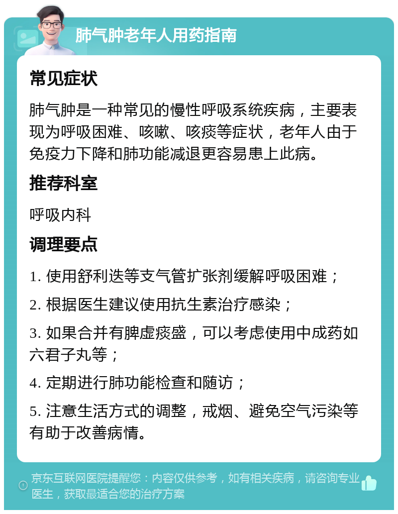 肺气肿老年人用药指南 常见症状 肺气肿是一种常见的慢性呼吸系统疾病，主要表现为呼吸困难、咳嗽、咳痰等症状，老年人由于免疫力下降和肺功能减退更容易患上此病。 推荐科室 呼吸内科 调理要点 1. 使用舒利迭等支气管扩张剂缓解呼吸困难； 2. 根据医生建议使用抗生素治疗感染； 3. 如果合并有脾虚痰盛，可以考虑使用中成药如六君子丸等； 4. 定期进行肺功能检查和随访； 5. 注意生活方式的调整，戒烟、避免空气污染等有助于改善病情。