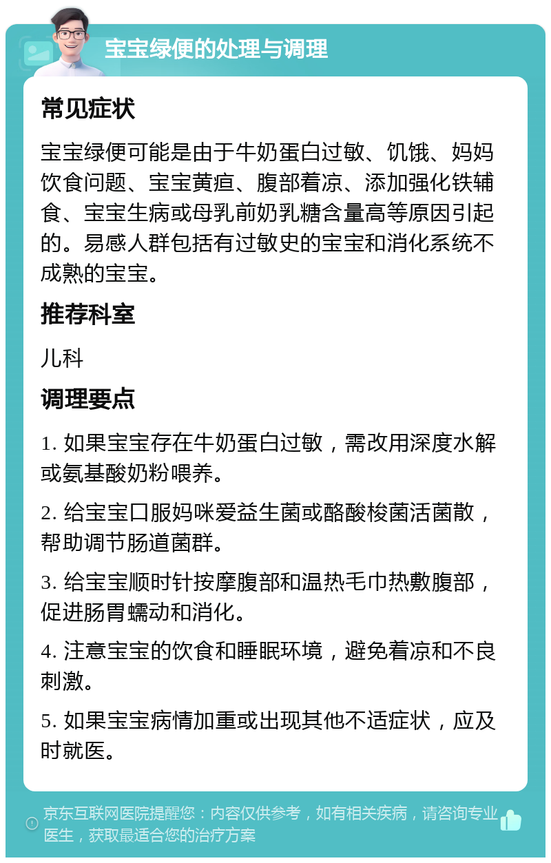 宝宝绿便的处理与调理 常见症状 宝宝绿便可能是由于牛奶蛋白过敏、饥饿、妈妈饮食问题、宝宝黄疸、腹部着凉、添加强化铁辅食、宝宝生病或母乳前奶乳糖含量高等原因引起的。易感人群包括有过敏史的宝宝和消化系统不成熟的宝宝。 推荐科室 儿科 调理要点 1. 如果宝宝存在牛奶蛋白过敏，需改用深度水解或氨基酸奶粉喂养。 2. 给宝宝口服妈咪爱益生菌或酪酸梭菌活菌散，帮助调节肠道菌群。 3. 给宝宝顺时针按摩腹部和温热毛巾热敷腹部，促进肠胃蠕动和消化。 4. 注意宝宝的饮食和睡眠环境，避免着凉和不良刺激。 5. 如果宝宝病情加重或出现其他不适症状，应及时就医。