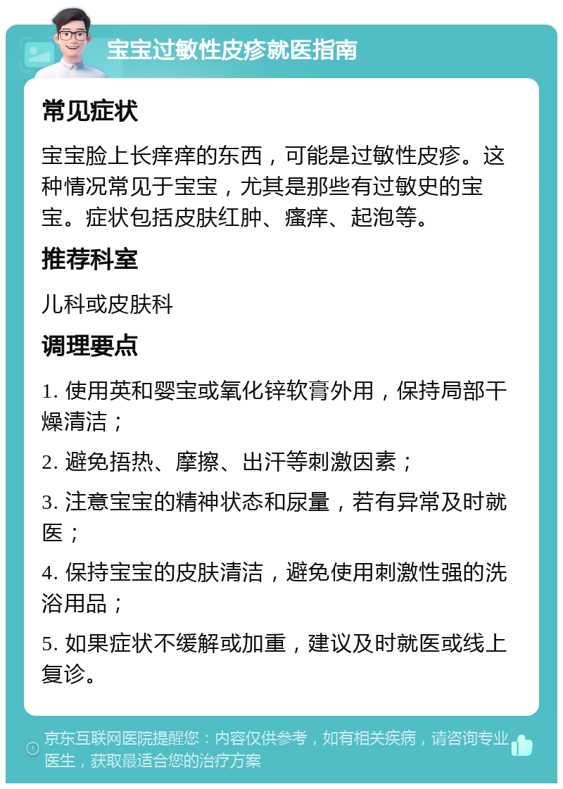 宝宝过敏性皮疹就医指南 常见症状 宝宝脸上长痒痒的东西，可能是过敏性皮疹。这种情况常见于宝宝，尤其是那些有过敏史的宝宝。症状包括皮肤红肿、瘙痒、起泡等。 推荐科室 儿科或皮肤科 调理要点 1. 使用英和婴宝或氧化锌软膏外用，保持局部干燥清洁； 2. 避免捂热、摩擦、出汗等刺激因素； 3. 注意宝宝的精神状态和尿量，若有异常及时就医； 4. 保持宝宝的皮肤清洁，避免使用刺激性强的洗浴用品； 5. 如果症状不缓解或加重，建议及时就医或线上复诊。