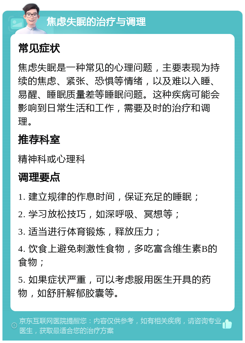 焦虑失眠的治疗与调理 常见症状 焦虑失眠是一种常见的心理问题，主要表现为持续的焦虑、紧张、恐惧等情绪，以及难以入睡、易醒、睡眠质量差等睡眠问题。这种疾病可能会影响到日常生活和工作，需要及时的治疗和调理。 推荐科室 精神科或心理科 调理要点 1. 建立规律的作息时间，保证充足的睡眠； 2. 学习放松技巧，如深呼吸、冥想等； 3. 适当进行体育锻炼，释放压力； 4. 饮食上避免刺激性食物，多吃富含维生素B的食物； 5. 如果症状严重，可以考虑服用医生开具的药物，如舒肝解郁胶囊等。