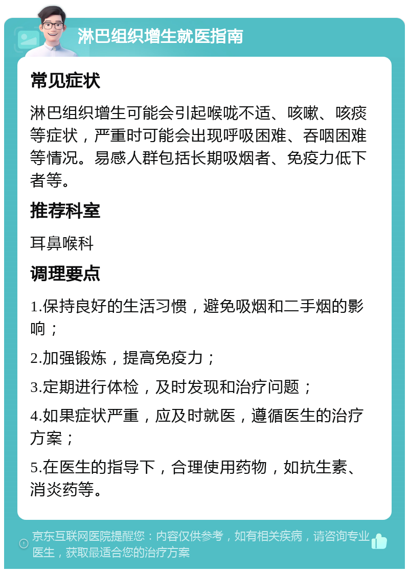 淋巴组织增生就医指南 常见症状 淋巴组织增生可能会引起喉咙不适、咳嗽、咳痰等症状，严重时可能会出现呼吸困难、吞咽困难等情况。易感人群包括长期吸烟者、免疫力低下者等。 推荐科室 耳鼻喉科 调理要点 1.保持良好的生活习惯，避免吸烟和二手烟的影响； 2.加强锻炼，提高免疫力； 3.定期进行体检，及时发现和治疗问题； 4.如果症状严重，应及时就医，遵循医生的治疗方案； 5.在医生的指导下，合理使用药物，如抗生素、消炎药等。