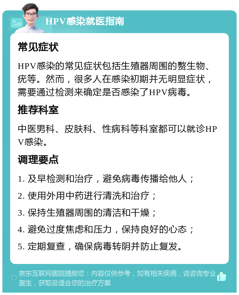 HPV感染就医指南 常见症状 HPV感染的常见症状包括生殖器周围的赘生物、疣等。然而，很多人在感染初期并无明显症状，需要通过检测来确定是否感染了HPV病毒。 推荐科室 中医男科、皮肤科、性病科等科室都可以就诊HPV感染。 调理要点 1. 及早检测和治疗，避免病毒传播给他人； 2. 使用外用中药进行清洗和治疗； 3. 保持生殖器周围的清洁和干燥； 4. 避免过度焦虑和压力，保持良好的心态； 5. 定期复查，确保病毒转阴并防止复发。