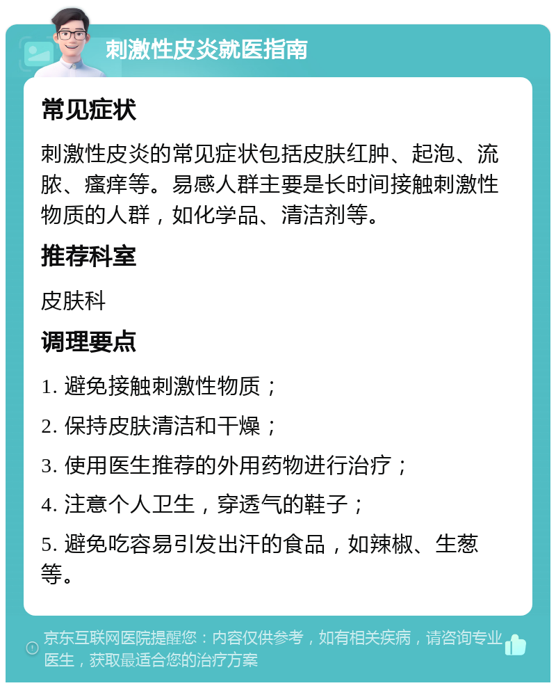 刺激性皮炎就医指南 常见症状 刺激性皮炎的常见症状包括皮肤红肿、起泡、流脓、瘙痒等。易感人群主要是长时间接触刺激性物质的人群，如化学品、清洁剂等。 推荐科室 皮肤科 调理要点 1. 避免接触刺激性物质； 2. 保持皮肤清洁和干燥； 3. 使用医生推荐的外用药物进行治疗； 4. 注意个人卫生，穿透气的鞋子； 5. 避免吃容易引发出汗的食品，如辣椒、生葱等。