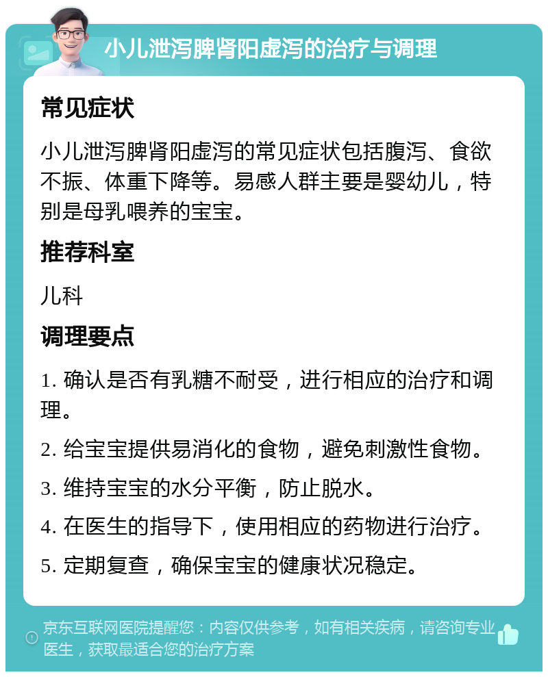 小儿泄泻脾肾阳虚泻的治疗与调理 常见症状 小儿泄泻脾肾阳虚泻的常见症状包括腹泻、食欲不振、体重下降等。易感人群主要是婴幼儿，特别是母乳喂养的宝宝。 推荐科室 儿科 调理要点 1. 确认是否有乳糖不耐受，进行相应的治疗和调理。 2. 给宝宝提供易消化的食物，避免刺激性食物。 3. 维持宝宝的水分平衡，防止脱水。 4. 在医生的指导下，使用相应的药物进行治疗。 5. 定期复查，确保宝宝的健康状况稳定。